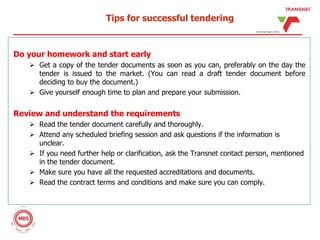Tips for successful tendering
Do your homework and start early
 Get a copy of the tender documents as soon as you can, preferably on the day the
tender is issued to the market. (You can read a draft tender document before
deciding to buy the document.)
 Give yourself enough time to plan and prepare your submission.
Review and understand the requirements
 Read the tender document carefully and thoroughly.
 Attend any scheduled briefing session and ask questions if the information is
unclear.
 If you need further help or clarification, ask the Transnet contact person, mentioned
in the tender document.
 Make sure you have all the requested accreditations and documents.
 Read the contract terms and conditions and make sure you can comply.
 