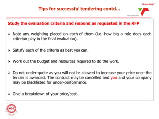 Tips for successful tendering contd…
Study the evaluation criteria and respond as requested in the RFP
 Note any weighting placed on each of them (i.e. how big a role does each
criterion play in the final evaluation).
 Satisfy each of the criteria as best you can.
 Work out the budget and resources required to do the work.
 Do not under-quote as you will not be allowed to increase your price once the
tender is awarded. The contract may be cancelled and you and your company
may be blacklisted for under-performance.
 Give a breakdown of your price/cost.
 