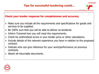 Tips for successful tendering contd…
Check your tender response for completeness and accuracy
 Make sure you include all the requirements and specifications for goods and
services to be supplied.
 Be 100% sure that you will be able to deliver as tendered.
 Inform Transnet how you will meet the requirements.
 Check for arithmetical errors in your tender price or other calculations.
 Include details of the relevant experience you have in relation to the proposed
contract.
 Indicate who can give reference for your work/performance on previous
contracts.
 Attach all returnable documents.
 