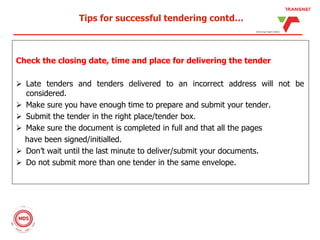 Tips for successful tendering contd…
Check the closing date, time and place for delivering the tender
 Late tenders and tenders delivered to an incorrect address will not be
considered.
 Make sure you have enough time to prepare and submit your tender.
 Submit the tender in the right place/tender box.
 Make sure the document is completed in full and that all the pages
have been signed/initialled.
 Don’t wait until the last minute to deliver/submit your documents.
 Do not submit more than one tender in the same envelope.
 