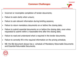 Common Challenges
 Incorrect or incomplete completion of tender documents;
 Failure to seek clarity when unsure;
 Failure to ask relevant information during briefing sessions;
 Failure to return mandatory documents on or before the closing date;
 Failure to submit essential documents on or before the closing date, even when
requested to submit within a reasonable time after the closing date;
 Failure to read and understand what is required in the tender documents;
 Failure to correctly fill in the required information on the pricing schedule;
 NB: the Bid document always has a schedule of Mandatory Returnable Documents
and Essential Returnable Documents.
 