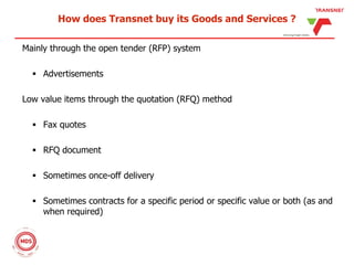 How does Transnet buy its Goods and Services ?
Mainly through the open tender (RFP) system
 Advertisements
Low value items through the quotation (RFQ) method
 Fax quotes
 RFQ document
 Sometimes once-off delivery
 Sometimes contracts for a specific period or specific value or both (as and
when required)
 
