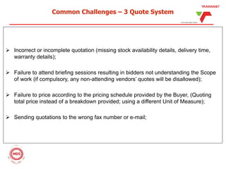 Common Challenges – 3 Quote System
 Incorrect or incomplete quotation (missing stock availability details, delivery time,
warranty details);
 Failure to attend briefing sessions resulting in bidders not understanding the Scope
of work (if compulsory, any non-attending vendors’ quotes will be disallowed);
 Failure to price according to the pricing schedule provided by the Buyer, (Quoting
total price instead of a breakdown provided; using a different Unit of Measure);
 Sending quotations to the wrong fax number or e-mail;
 