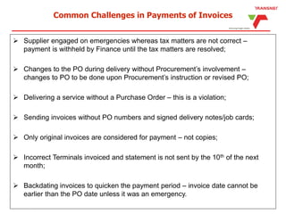 Common Challenges in Payments of Invoices
 Supplier engaged on emergencies whereas tax matters are not correct –
payment is withheld by Finance until the tax matters are resolved;
 Changes to the PO during delivery without Procurement’s involvement –
changes to PO to be done upon Procurement’s instruction or revised PO;
 Delivering a service without a Purchase Order – this is a violation;
 Sending invoices without PO numbers and signed delivery notes/job cards;
 Only original invoices are considered for payment – not copies;
 Incorrect Terminals invoiced and statement is not sent by the 10th of the next
month;
 Backdating invoices to quicken the payment period – invoice date cannot be
earlier than the PO date unless it was an emergency.
 
