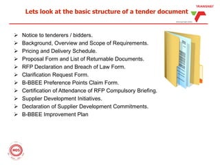 Lets look at the basic structure of a tender document
 Notice to tenderers / bidders.
 Background, Overview and Scope of Requirements.
 Pricing and Delivery Schedule.
 Proposal Form and List of Returnable Documents.
 RFP Declaration and Breach of Law Form.
 Clarification Request Form.
 B-BBEE Preference Points Claim Form.
 Certification of Attendance of RFP Compulsory Briefing.
 Supplier Development Initiatives.
 Declaration of Supplier Development Commitments.
 B-BBEE Improvement Plan
 