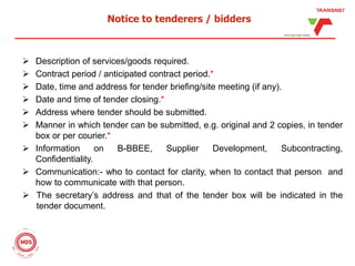 Notice to tenderers / bidders
 Description of services/goods required.
 Contract period / anticipated contract period.*
 Date, time and address for tender briefing/site meeting (if any).
 Date and time of tender closing.*
 Address where tender should be submitted.
 Manner in which tender can be submitted, e.g. original and 2 copies, in tender
box or per courier.*
 Information on B-BBEE, Supplier Development, Subcontracting,
Confidentiality.
 Communication:- who to contact for clarity, when to contact that person and
how to communicate with that person.
 The secretary’s address and that of the tender box will be indicated in the
tender document.
 