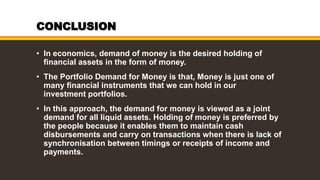 CONCLUSION
• In economics, demand of money is the desired holding of
financial assets in the form of money.
• The Portfolio Demand for Money is that, Money is just one of
many financial instruments that we can hold in our
investment portfolios.
• In this approach, the demand for money is viewed as a joint
demand for all liquid assets. Holding of money is preferred by
the people because it enables them to maintain cash
disbursements and carry on transactions when there is lack of
synchronisation between timings or receipts of income and
payments.
 