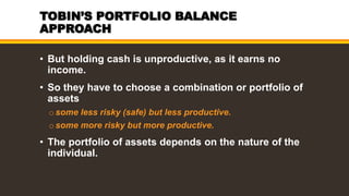 TOBIN’S PORTFOLIO BALANCE
APPROACH
• But holding cash is unproductive, as it earns no
income.
• So they have to choose a combination or portfolio of
assets
osome less risky (safe) but less productive.
osome more risky but more productive.
• The portfolio of assets depends on the nature of the
individual.
 