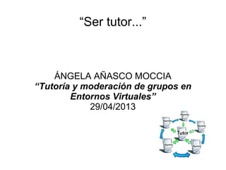 “Ser tutor...”
ÁNGELA AÑASCO MOCCIA
“Tutoría y moderación de grupos en
Entornos Virtuales”
29/04/2013
 