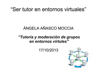 “Ser tutor en entornos virtuales”

ÁNGELA AÑASCO MOCCIA
“Tutoría y moderación de grupos
en entornos virtules”
17/10/2013

 