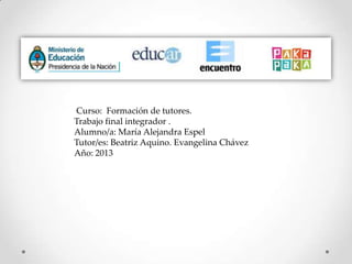Curso: Formación de tutores.
Trabajo final integrador .
Alumno/a: María Alejandra Espel
Tutor/es: Beatriz Aquino. Evangelina Chávez
Año: 2013
 