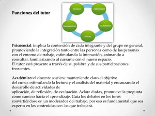 Funciones del tutor
Psicosocial: implica la contención de cada integrante y del grupo en general,
promoviendo la integración tanto entre las personas como de las personas
con el entorno de trabajo, estimulando la interacción, animando a
consultar, familiarizando al cursante con el nuevo espacio.
El tutor está presente a través de su palabra y de sus participaciones
frecuentes.
Académico: el docente sostiene manteniendo claro el objetivo
del curso, estimulando la lectura y el análisis del material y encauzando el
desarrollo de actividades de
aplicación, de reflexión, de evaluación. Aclara dudas, promueve la pregunta
como camino hacia el aprendizaje. Guía los debates en los foros
convirtiéndose en un moderador del trabajo; por eso es fundamental que sea
experto en los contenidos con los que trabajará.
 