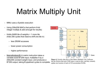 Matrix Multiply Unit
• MMU uses a Systolic execution
• Using 256x256 MACs that perform 8-bit
integer multiply & add (enough for results)
• Holds 64KB tile of weights + 1 more tile
(hide 256 cycles that need to shift one tile in)
• less SRAM accesses
• lower power consumption
• higher performance
• MatrixMultiply(B) A matrix instruction takes a
variable-sized B*256 input, multiplies it by a
256x256 constant weight input, and produces a
B*256 output, taking B pipelined cycles to complete.
 