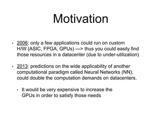 Motivation
• 2006: only a few applications could run on custom
H/W (ASIC, FPGA, GPUs) —> thus you could easily find
those resources in a datacenter (due to under-utilization)
• 2013: predictions on the wide applicability of another
computational paradigm called Neural Networks (NN),
could double the computation demands on datacenters.
• It would be very expensive to increase the
GPUs in order to satisfy those needs
 