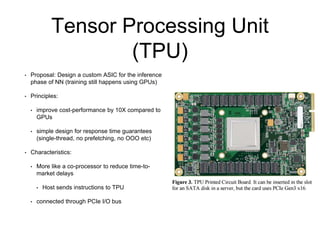Tensor Processing Unit
(TPU)
• Proposal: Design a custom ASIC for the inference
phase of NN (training still happens using GPUs)
• Principles:
• improve cost-performance by 10X compared to
GPUs
• simple design for response time guarantees
(single-thread, no prefetching, no OOO etc)
• Characteristics:
• More like a co-processor to reduce time-to-
market delays
• Host sends instructions to TPU
• connected through PCIe I/O bus
 