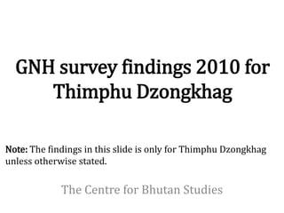 GNH survey findings 2010 for
     Thimphu Dzongkhag

Note: The findings in this slide is only for Thimphu Dzongkhag
unless otherwise stated.

             The Centre for Bhutan Studies
 