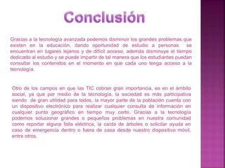 Gracias a la tecnología avanzada podemos disminuir los grandes problemas que
existen en la educación, dando oportunidad de estudio a personas se
encuentran en lugares lejanos y de difícil acceso, además disminuye el tiempo
dedicado al estudio y se puede impartir de tal manera que los estudiantes puedan
consultar los contenidos en el momento en que cada uno tenga acceso a la
tecnología.
Otro de los campos en que las TIC cobran gran importancia, es en el ámbito
social, ya que por medio de la tecnología, la sociedad es más participativa
siendo de gran utilidad para todos, la mayor parte de la población cuenta con
un dispositivo electrónico para realizar cualquier consulta de información en
cualquier punto geográfico en tiempo muy corto. Gracias a la tecnología
podemos solucionar grandes o pequeños problemas en nuestra comunidad
como reportar alguna falla eléctrica, la caída de árboles o solicitar ayuda en
caso de emergencia dentro o fuera de casa desde nuestro dispositivo móvil,
entre otros.
 