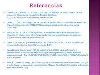 • Carneiro, R., Toscano, J., & Díaz, T. (2010). Los desafíos de las tic para el cambio
educativo. Obtenido de Repositorio Dspace: http://up-
rid2.up.ac.pa:8080/xmlui/handle/123456789/1760
• Gómez, L. (s.f.). Tecnología Social: Las TIC al servicio de la comunidad. Obtenido de
https://lynettegomez.com/2012/05/22/tecnologia-social-las-tic-al-servicio-de-la-
comunidad/
• Ibarra, M. (s.f.). Cómo contribuyen las TIC en problemas en diferentes ámbitos.
Obtenido de Lifeder.com: https://www.lifeder.com/como-contribuyen-tic-solucion-
problemas-diferentes-ambitos-sociedad/
• León, J., & Tapia, E. (1 de enero de 2013). Educación con TIC para la sociedad del
conocimiento. Revista Digital Universitaria, 14(1).
• Secretaría de Gobernación. (30 de septiembre de 2015). ¿Cómo funciona la
#alertasísmica? Obtenido de https://www.gob.mx/segob/articulos/como-funciona-
laalertasismica#:~:text=%C2%BFC%C3%B3mo%20funciona%3F,en%20la%20ciudad%
20a%20alertar.
• Tello, E. (enero de 2008). Las tecnologías de la información y comunicaciones (TIC) y la
brecha digital: su impacto en la sociedad de México. Revista de Universidad y Sociedad
del Conocimiento, 4(2).
 