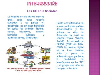 La llegada de las TIC ha sido de
gran auge para nuestra
sociedad y los países en
desarrollo, es un gran beneficio
en todos los ámbitos: laboral,
social, educativo, cultural,
servicios públicos y
administrativos, entre otros.
Existe una diferencia de
acceso entre los países
desarrollados y los
países en vías de
desarrollo la cual se
conoce como “brecha
digital”, de acuerdo a
CEPAL (2003 en Tello,
2007) la brecha digital
es la línea divisora
entre el grupo de
población que ya tiene
la posibilidad de
beneficiarse de las TIC
y el grupo que aún es
incapaz de hacerlo.
Las TIC en la Sociedad
 