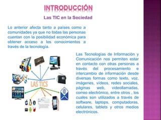 Las TIC en la Sociedad
Lo anterior afecta tanto a países como a
comunidades ya que no todas las personas
cuentan con la posibilidad económica para
obtener acceso a los conocimientos a
través de la tecnología.
Las Tecnologías de Información y
Comunicación nos permiten estar
en contacto con otras personas a
través del procesamiento e
intercambio de información desde
diversas formas como texto, voz,
imágenes, vídeos, redes sociales,
páginas web, videollamadas,
correo electrónico, entre otros , los
cuales son utilizados a través de
software, laptops, computadoras,
celulares, tablets y otros medios
electrónicos.
 