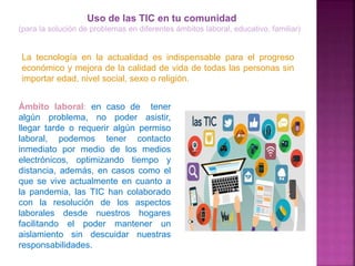 Uso de las TIC en tu comunidad
(para la solución de problemas en diferentes ámbitos laboral, educativo, familiar)
La tecnología en la actualidad es indispensable para el progreso
económico y mejora de la calidad de vida de todas las personas sin
importar edad, nivel social, sexo o religión.
Ámbito laboral: en caso de tener
algún problema, no poder asistir,
llegar tarde o requerir algún permiso
laboral, podemos tener contacto
inmediato por medio de los medios
electrónicos, optimizando tiempo y
distancia, además, en casos como el
que se vive actualmente en cuanto a
la pandemia, las TIC han colaborado
con la resolución de los aspectos
laborales desde nuestros hogares
facilitando el poder mantener un
aislamiento sin descuidar nuestras
responsabilidades.
 