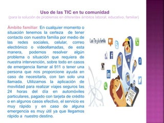 Ámbito familiar: En cualquier momento o
situación tenemos la certeza de tener
contacto con nuestra familia por medio de
las redes sociales, celular, correo
electrónico o videollamadas, de esta
manera, podemos resolver algún
problema o situación que requiera de
nuestra intervención, sobre todo en casos
de emergencia llamar al 911 o tener una
persona que nos proporcione ayuda en
caso de necesitarla, con tan solo una
llamada. Utilizamos la aplicación de
movilidad para realizar viajes seguros las
24 horas del día en automóviles
particulares, pagado con tarjeta de crédito
o en algunos casos efectivo, el servicio es
muy rápido y en caso de alguna
emergencia es muy útil ya que llegamos
rápido a nuestro destino.
Uso de las TIC en tu comunidad
(para la solución de problemas en diferentes ámbitos laboral, educativo, familiar)
 