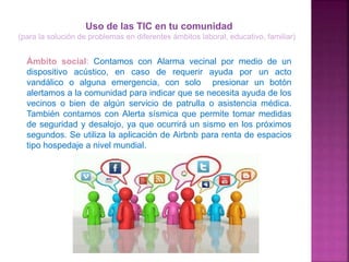 Uso de las TIC en tu comunidad
(para la solución de problemas en diferentes ámbitos laboral, educativo, familiar)
Ámbito social: Contamos con Alarma vecinal por medio de un
dispositivo acústico, en caso de requerir ayuda por un acto
vandálico o alguna emergencia, con solo presionar un botón
alertamos a la comunidad para indicar que se necesita ayuda de los
vecinos o bien de algún servicio de patrulla o asistencia médica.
También contamos con Alerta sísmica que permite tomar medidas
de seguridad y desalojo, ya que ocurrirá un sismo en los próximos
segundos. Se utiliza la aplicación de Airbnb para renta de espacios
tipo hospedaje a nivel mundial.
 