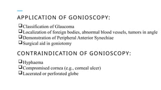 APPLICATION OF GONIOSCOPY:
Classification of Glaucoma
Localization of foreign bodies, abnormal blood vessels, tumors in angle
Demonstration of Peripheral Anterior Synechiae
Surgical aid in goniotomy
CONTRAINDICATION OF GONIOSCOPY:
Hyphaema
Compromised cornea (e.g., corneal ulcer)
Lacerated or perforated globe
 