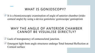WHAT IS GONIOSCOPY?
 It is a biomicroscopic examination of angle of anterior chamber (irido-
corneal angle) by using a device goniolens/ gonioscope/ gonioprism
WHY THE ANGLE OF ANTERIOR CHAMBER
CANNOT BE VISUALISE DIRECTLY?
 Lack of transparency of corneoscleral junction.
 Emergent light from angle structures undergo Total Internal Reflection at
Corneal surface
 
