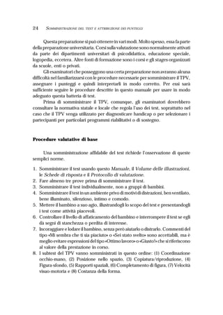 24 SOMMINISTRAZIONE DEL TEST E ATTRIBUZIONE DEI PUNTEGGI
Questa preparazione si può ottenere in vari modi. Molto spesso, essa fa parte
della preparazione universitaria. Corsi sulla valutazione sono normalmente attivati
da parte dei dipartimenti universitari di psicodidattica, educazione speciale,
logopedia, eccetera. Altre fonti di formazione sono i corsi e gli stages organizzati
da scuole, enti o privati.
Gli esaminatori che posseggono una certa preparazione non avranno alcuna
difficoltà nel familiarizzarsi con le procedure necessarie per somministrare il TPV,
assegnare i punteggi e quindi interpretarli in modo corretto. Per essi sarà
sufficiente seguire le procedure descritte in questo manuale per usare in modo
adeguato questa batteria di test.
Prima di somministrare il TPV, comunque, gli esaminatori dovrebbero
consultare la normativa statale e locale che regola l’uso dei test, soprattutto nel
caso che il TPV venga utilizzato per diagnosticare handicap o per selezionare i
partecipanti per particolari programmi riabilitativi o di sostegno.
Procedure valutative di base
Una somministrazione affidabile del test richiede l’osservazione di queste
semplici norme.
1. Somministrare il test usando questo Manuale, il Volume delle illustrazioni,
le Schede di risposta e il Protocollo di valutazione.
2. Fare almeno tre prove prima di somministrare il test.
3. Somministrare il test individualmente, non a gruppi di bambini.
4. Somministrare il test in un ambiente privo di motivi di distrazioni, ben ventilato,
bene illuminato, silenzioso, intimo e comodo.
5. Mettere il bambino a suo agio, illustrandogli lo scopo del test e presentandogli
i test come attività piacevoli.
6. Controllare il livello di affaticamento del bambino e interrompere il test se egli
dà segni di stanchezza o perdita di interesse.
7. Incoraggiare e lodare il bambino, senza però aiutarlo o distrarlo. Commenti del
tipo «Mi sembra che ti sia piaciuto» o «Sei stato svelto» sono accettabili, ma è
meglio evitare espressioni del tipo «Ottimo lavoro» o «Giusto!» che si riferiscono
al valore della prestazione in corso.
8. I subtest del TPV vanno somministrati in questo ordine: (1) Coordinazione
occhio-mano, (2) Posizione nello spazio, (3) Copiatura/riproduzione, (4)
Figura-sfondo, (5) Rapporti spaziali, (6) Completamento di figura, (7) Velocità
visuo-motoria e (8) Costanza della forma.
 