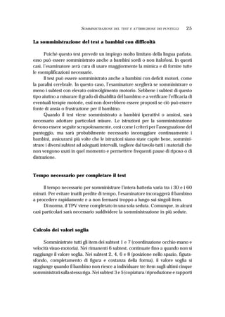 25SOMMINISTRAZIONE DEL TEST E ATTRIBUZIONE DEI PUNTEGGI
La somministrazione del test a bambini con difficoltà
Poiché questo test prevede un impiego molto limitato della lingua parlata,
esso può essere somministrato anche a bambini sordi o non italofoni. In questi
casi, l’esaminatore avrà cura di usare maggiormente la mimica e di fornire tutte
le esemplificazioni necessarie.
Il test può essere somministrato anche a bambini con deficit motori, come
la paralisi cerebrale. In questo caso, l’esaminatore sceglierà se somministrare o
meno i subtest con elevato coinvolgimento motorio. Sebbene i subtest di questo
tipo aiutino a misurare il grado di disabilità del bambino e a verificare l’efficacia di
eventuali terapie motorie, essi non dovrebbero essere proposti se ciò può essere
fonte di ansia o frustrazione per il bambino.
Quando il test viene somministrato a bambini iperattivi o ansiosi, sarà
necessario adottare particolari misure. Le istruzioni per la somministrazione
devono essere seguite scrupolosamente, così come i criteri per l’assegnazione del
punteggio, ma sarà probabilmente necessario incoraggiare continuamente i
bambini, assicurarsi più volte che le istruzioni siano state capite bene, sommini-
strare i diversi subtest ad adeguati intervalli, togliere dal tavolo tutti i materiali che
non vengono usati in quel momento e permettere frequenti pause di riposo o di
distrazione.
Tempo necessario per completare il test
Il tempo necessario per somministrare l’intera batteria varia tra i 30 e i 60
minuti. Per evitare inutili perdite di tempo, l’esaminatore incoraggerà il bambino
a procedere rapidamente e a non fermarsi troppo a lungo sui singoli item.
Di norma, il TPV viene completato in una sola seduta. Comunque, in alcuni
casi particolari sarà necessario suddividere la somministrazione in più sedute.
Calcolo dei valori soglia
Somministrate tutti gli item dei subtest 1 e 7 (coordinazione occhio-mano e
velocità visuo-motoria). Nei rimanenti 6 subtest, continuate fino a quando non si
raggiunge il valore soglia. Nei subtest 2, 4, 6 e 8 (posizione nello spazio, figura-
sfondo, completamento di figura e costanza della forma), il valore soglia si
raggiunge quando il bambino non riesce a individuare tre item sugli ultimi cinque
somministrati sulla stessa riga. Nei subtest 3 e 5 (copiatura/riproduzione e rapporti
 