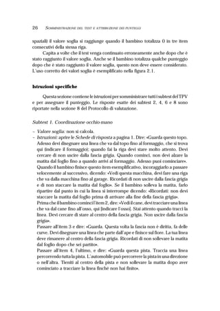 26 SOMMINISTRAZIONE DEL TEST E ATTRIBUZIONE DEI PUNTEGGI
spaziali) il valore soglia si raggiunge quando il bambino totalizza 0 in tre item
consecutivi della stessa riga.
Capita a volte che il test venga continuato erroneamente anche dopo che è
stato raggiunto il valore soglia. Anche se il bambino totalizza qualche punteggio
dopo che è stato raggiunto il valore soglia, questo non deve essere considerato.
L’uso corretto dei valori soglia è esemplificato nella figura 2.1.
Istruzioni specifiche
Questa sezione contiene le istruzioni per somministrare tutti i subtest del TPV
e per assegnare il punteggio. Le risposte esatte dei subtest 2, 4, 6 e 8 sono
riportate nella sezione 8 del Protocollo di valutazione.
Subtest 1. Coordinazione occhio-mano
– Valore soglia: non si calcola.
– Istruzioni: aprire le Schede di risposta a pagina 1. Dire: «Guarda questo topo.
Adesso devi disegnare una linea che va dal topo fino al formaggio, che si trova
qui (indicare il formaggio); quando fai la riga devi stare molto attento. Devi
cercare di non uscire dalla fascia grigia. Quando cominci, non devi alzare la
matita dal foglio fino a quando arrivi al formaggio. Adesso puoi cominciare».
Quando il bambino finisce questo item esemplificativo, incoraggiarlo a passare
velocemente al successivo, dicendo: «Vedi questa macchina, devi fare una riga
che va dalla macchina fino al garage. Ricordati di non uscire dalla fascia grigia
e di non staccare la matita dal foglio». Se il bambino solleva la matita, farlo
ripartire dal punto in cui la linea si interrompe dicendo: «Ricordati: non devi
staccare la matita dal foglio prima di arrivare alla fine della fascia grigia».
Prima che il bambino cominci l’item 2, dire: «Vedi il cane, devi tracciare una linea
che va dal cane fino all’osso, qui [indicare l’osso]. Stai attento quando tracci la
linea. Devi cercare di stare al centro della fascia grigia. Non uscire dalla fascia
grigia».
Passare all’item 3 e dire: «Guarda. Questa volta la fascia non è diritta, fa delle
curve. Devi disegnare una linea che parte dall’ape e finisce sul fiore. La tua linea
deve rimanere al centro della fascia grigia. Ricordati di non sollevare la matita
dal foglio dopo che sei partito».
Passare all’item 4, l’ultimo, e dire: «Guarda questa pista. Traccia una linea
percorrendo tutta la pista. L’automobile può percorrere la pista in una direzione
o nell’altra. Tieniti al centro della pista e non sollevare la matita dopo aver
cominciato a tracciare la linea finché non hai finito».
 