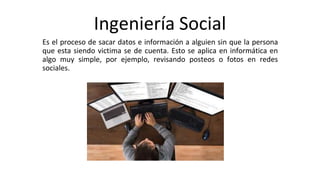 Ingeniería Social
Es el proceso de sacar datos e información a alguien sin que la persona
que esta siendo victima se de cuenta. Esto se aplica en informática en
algo muy simple, por ejemplo, revisando posteos o fotos en redes
sociales.
 