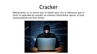 Cracker
Básicamente, es lo mismo que el hacker pero con la diferencia que al
tener la capacidad de acceder en sistemas informáticos ajenos, lo hace
exclusivamente con fines ilícitos.
 
