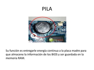 PILA
Su función es entregarle energía continua a la placa madre para
que almacene la información de los BIOS y ser guardada en la
memoria RAM.
 