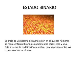 ESTADO BINARIO
Se trata de un sistema de numeración en el que los números
se representan utilizando solamente dos cifras: cero y uno.
Este sistema de codificación se utiliza, para representar textos
o procesar instrucciones.
 