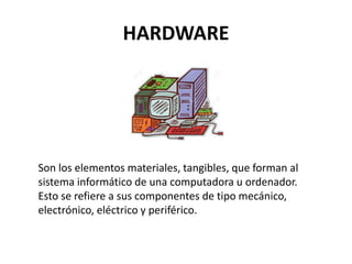 HARDWARE
Son los elementos materiales, tangibles, que forman al
sistema informático de una computadora u ordenador.
Esto se refiere a sus componentes de tipo mecánico,
electrónico, eléctrico y periférico.
 