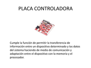 PLACA CONTROLADORA
Cumple la función de permitir la transferencia de
información entre un dispositivo determinado y los datos
del sistema haciendo de medio de comunicación y
adaptación entre el dispositivo con la memoria y el
procesador.
 