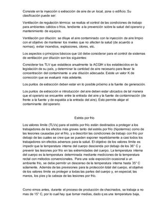 Consiste en la inyección o extracción de aire de un local, zona o edificio. Su
clasificación puede ser:
Ventilación de regulación térmica: se realiza el control de las condiciones de trabajo
para ambientes cálidos o fríos, tendiente a la prevención sobre la salud del operario y
mantenimiento de equipos.
Ventilación por dilución: se diluye el aire contaminado con la inyección de aire limpio
con el objetivo de mantener los niveles que no afecten la salud (de acuerdo a
normas), evitar incendios, explosiones, olores, etc.
Los aspectos o principios básicos que Ud debe considerar para el control de sistemas
de ventilación por dilución son los siguientes:
Considerar los TLV que establece anualmente la ACGIH o los establecidos en la
legislación de su país, y determinar la cantidad de aire necesario para llevar la
concentración del contaminante a una dilución adecuada. Existe un valor K de
corrección que se evaluará más adelante.
Los puntos de extracción deben estar en lo posible próximo a la fuente de generación.
Los puntos de extracción e introducción del aire deben estar ubicados de tal manera
que el operario se encuentre entre la entrada del aire y la fuente de contaminación (de
frente a la fuente y de espalda a la entrada del aire). Esto permite alejar el
contaminante del operario
Estrés por frío
Los valores límite (TLVs) para el estrés por frío están destinados a proteger a los
trabajadores de los efectos más graves tanto del estrés por frío (hipotermia) como de
las lesiones causadas por el frío, y a describir las condiciones de trabajo con frío por
debajo de las cuales se cree que se pueden exponer repetidamente a casi todos los
trabajadores sin efectos adversos para la salud. El objetivo de los valores límite es
impedir que la temperatura interna del cuerpo descienda por debajo de los 36° C y
prevenir las lesiones por frío en las extremidades del cuerpo. La temperatura interna
del cuerpo es la temperatura determinada mediante mediciones de la temperatura
rectal con métodos convencionales. Para una sola exposición ocasional a un
ambiente frío, se debe permitir un descenso de la temperatura interna hasta 35° C
solamente. Además de las previsiones para la protección total del cuerpo, el objetivo
de los valores límite es proteger a todas las partes del cuerpo y, en especial, las
manos, los pies y la cabeza de las lesiones por frío.
Como vimos antes, durante el proceso de producción de chacinados, se trabaja a no
mas de 15° C, por lo cual hay que tomar medias, dado q es una temperatura baja,
 