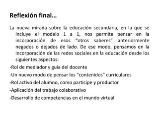 Reflexión final…
La nueva mirada sobre la educación secundaria, en la que se
incluye el modelo 1 a 1, nos permite pensar en la
incorporación de esos “otros saberes” anteriormente
negados o dejados de lado. De ese modo, pensamos en la
incorporación de las redes sociales en la educación desde los
siguientes aspectos:
-Rol de mediador y guía del docente
-Un nuevo modo de pensar los “contenidos” curriculares
-Rol activo del alumno, como participe y productor
-Aplicación del trabajo colaborativo
-Desarrollo de competencias en el mundo virtual

 