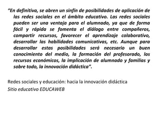 “En definitiva, se abren un sinfín de posibilidades de aplicación de
las redes sociales en el ámbito educativo. Las redes sociales
pueden ser una ventaja para el alumnado, ya que de forma
fácil y rápida se fomenta el diálogo entre compañeros,
compartir recursos, favorecer el aprendizaje colaborativo,
desarrollar las habilidades comunicativas, etc. Aunque para
desarrollar estas posibilidades será necesario un buen
conocimiento del medio, la formación del profesorado, los
recursos económicos, la implicación de alumnado y familias y
sobre todo, la innovación didáctica”.
Redes sociales y educación: hacia la innovación didáctica
Sitio educativo EDUCAWEB

 