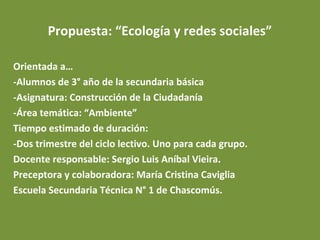 Propuesta: “Ecología y redes sociales”
Orientada a…
-Alumnos de 3° año de la secundaria básica
-Asignatura: Construcción de la Ciudadanía
-Área temática: “Ambiente”
Tiempo estimado de duración:
-Dos trimestre del ciclo lectivo. Uno para cada grupo.
Docente responsable: Sergio Luis Aníbal Vieira.
Preceptora y colaboradora: María Cristina Caviglia
Escuela Secundaria Técnica N° 1 de Chascomús.

 