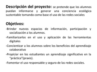 Descripción del proyecto: se pretende que los alumnos
puedan informarse y generar una conciencia ecológica
sustentable tomando como base el uso de las redes sociales

Objetivos:
-Brindar nuevos espacios de información, participación y
socialización a los alumnos.
-Familiarizarlos en el uso y aplicación de las herramientas
digitales
-Concientizar a los alumnos sobre los beneficios del aprendizaje
colaborativo
-Propiciar en los estudiantes un aprendizaje significativo en la
“práctica”(praxis).
-Fomentar el uso responsable y seguro de las redes sociales.

 