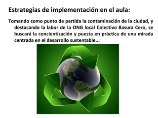 Estrategias de implementación en el aula:
Tomando como punto de partida la contaminación de la ciudad, y
destacando la labor de la ONG local Colectivo Basura Cero, se
buscará la concientización y puesta en práctica de una mirada
centrada en el desarrollo sustentable...

 