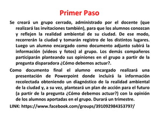 Primer Paso
Se creará un grupo cerrado, administrado por el docente (que
realizará las invitaciones también), para que los alumnos conozcan
y reflejen la realidad ambiental de su ciudad. De ese modo,
recorrerán la ciudad y tomarán registro de los distintos lugares.
Luego un alumno encargado como documento adjunto subirá la
información (videos y fotos) al grupo. Los demás compañeros
participarán planteando sus opiniones en el grupo a partir de la
pregunta disparadora ¿Cómo debemos actuar?.
Como documento final el alumno encargado realizará una
presentación de Powerpoint donde incluirá la información
recolectada obteniendo un diagnóstico de la realidad ambiental
de la ciudad y, a su vez, planteará un plan de acción para el futuro
(a partir de la pregunta ¿Cómo debemos actuar?) con la opinión
de los alumnos aportadas en el grupo. Durará un trimestre.
LINK: https://www.facebook.com/groups/391092984353797/

 