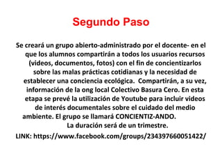 Segundo Paso
Se creará un grupo abierto-administrado por el docente- en el
que los alumnos compartirán a todos los usuarios recursos
(videos, documentos, fotos) con el fin de concientizarlos
sobre las malas prácticas cotidianas y la necesidad de
establecer una conciencia ecológica. Compartirán, a su vez,
información de la ong local Colectivo Basura Cero. En esta
etapa se prevé la utilización de Youtube para incluir videos
de interés documentales sobre el cuidado del medio
ambiente. El grupo se llamará CONCIENTIZ-ANDO.
La duración será de un trimestre.
LINK: https://www.facebook.com/groups/234397660051422/

 