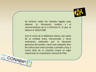 Se hicieron todos los trámites legales para
obtener la Personería Jurídica y el
reconocimiento de la C.O.N.A.B.I.P., el que se
obtuvo el 10/5/2.000.

Con el envío de la biblioteca básica, por parte
de la entidad antes mencionada, y otros
volúmenes obtenidos por la donación
generosa del pueblo, nació este pequeño foco
de cultura que crece jornada a jornada y hoy, a
nueve años de su creación ocupa un lugar
importante en el quehacer cultural de Pilar.
 