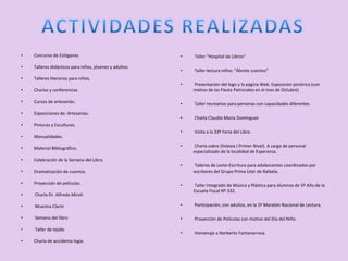 •   Concurso de Eslóganes                                •   Taller "Hospital de Libros”

•   Talleres didácticos para niños, jóvenes y adultos.
                                                         •   Taller lectura niños: "Ábrete cuentos”
•   Talleres literarios para niños.
                                                         •   Presentación del logo y la página Web. Exposición pictórica (con
•   Charlas y conferencias.                                  motivo de las Fiesta Patronales en el mes de Octubre)

•   Cursos de artesanías.                                •   Taller recreativo para personas con capacidades diferentes
•   Exposiciones de: Artesanías.
                                                         •   Charla Claudio María Domínguez
•   Pinturas y Esculturas.
                                                         •   Visita a la 33º Feria del Libro
•   Manualidades.
                                                         •   Charla sobre Dislexia ( Primer Nivel). A cargo de personal
•   Material Bibliográfico.
                                                             especializado de la localidad de Esperanza.
•   Celebración de la Semana del Libro.
                                                         •   Talleres de Lecto-Escritura para adolescentes coordinados por
•   Dramatización de cuentos.                                escritores del Grupo Prima Liter de Rafaela.

•   Proyección de películas.                             •   Taller Integrado de Música y Plástica para alumnos de 5º Año de la
                                                             Escuela Fiscal Nº 332.
•   Charla Dr. Alfredo Miroli

•   Muestra Clarín                                       •   Participación, con adultos, en la 5º Maratón Nacional de Lectura.

•   Semana del libro                                     •   Proyección de Películas con motivo del Día del Niño.

•   Taller de tejido
                                                         •   Homenaje a Norberto Fontanarrosa.
•   Charla de accidento logia
 