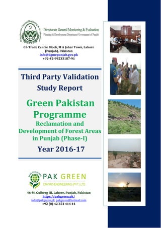 Third Party Validation
Study Report
Green Pakistan
Programme
Reclamation and
Development of Forest Areas
in Punjab (Phase-I)
Year 2016-17
65-Trade Centre Block, M A Johar Town, Lahore
(Punjab), Pakistan
info@dgmepunjab.gov.pk
+92-42-99233187-91
46-M, Gulberg III, Lahore, Punjab, Pakistan
https://pakgreen.pk/
info@pakgreen.pk, pakgreen@hotmail.com
+92 (0) 42 354 414 44
 