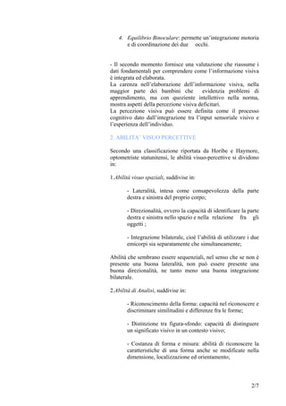 4. Equilibrio Binoculare: permette un’integrazione motoria
e di coordinazione dei due occhi.
- Il secondo momento fornisce una valutazione che riassume i
dati fondamentali per comprendere come l’informazione visiva
è integrata ed elaborata.
La carenza nell’elaborazione dell’informazione visiva, nella
maggior parte dei bambini che evidenzia problemi di
apprendimento, ma con quoziente intellettivo nella norma,
mostra aspetti della percezione visiva deficitari.
La percezione visiva può essere definita come il processo
cognitivo dato dall’integrazione tra l’input sensoriale visivo e
l’esperienza dell’individuo.
2. ABILITA’ VISUO PERCETTIVE
Secondo una classificazione riportata da Horibe e Haymore,
optometriste statunitensi, le abilità visuo-percettive si dividono
in:
1.Abilità visuo spaziali, suddivise in:
- Lateralità, intesa come consapevolezza della parte
destra e sinistra del proprio corpo;
- Direzionalità, ovvero la capacità di identificare la parte
destra e sinistra nello spazio e nella relazione fra gli
oggetti ;
- Integrazione bilaterale, cioè l’abilità di utilizzare i due
emicorpi sia separatamente che simultaneamente;
Abilità che sembrano essere sequenziali, nel senso che se non è
presente una buona lateralità, non può essere presente una
buona direzionalità, ne tanto meno una buona integrazione
bilaterale.
2.Abilità di Analisi, suddivise in:
- Riconoscimento della forma: capacità nel riconoscere e
discriminare similitudini e differenze fra le forme;
- Distinzione tra figura-sfondo: capacità di distinguere
un significato visivo in un contesto visivo;
- Costanza di forma e misura: abilità di riconoscere la
caratteristiche di una forma anche se modificate nella
dimensione, localizzazione ed orientamento;
2/7
 
